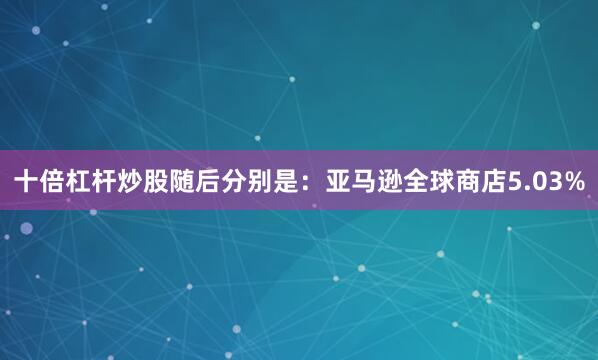 十倍杠杆炒股随后分别是：亚马逊全球商店5.03%